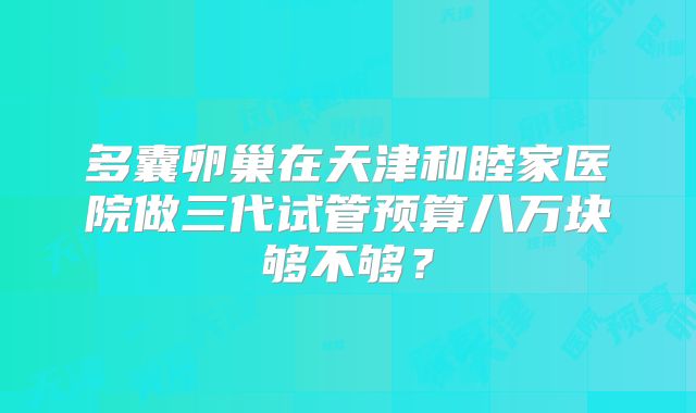 多囊卵巢在天津和睦家医院做三代试管预算八万块够不够？