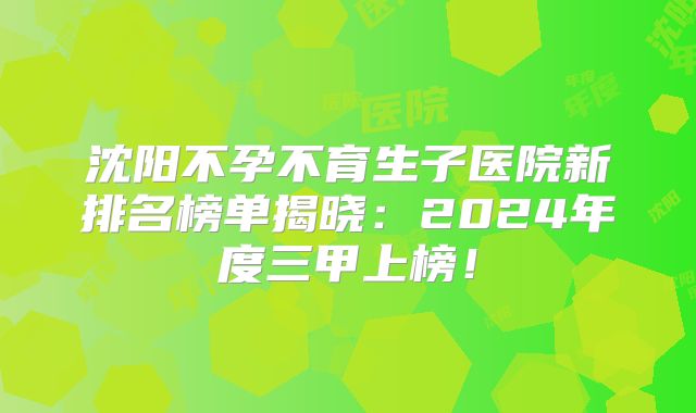 沈阳不孕不育生子医院新排名榜单揭晓:2024年度三甲上榜!
