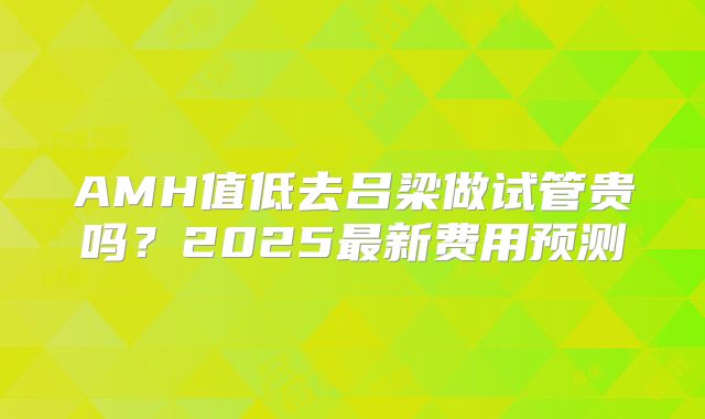 AMH值低去吕梁做试管贵吗?2025最新费用预测