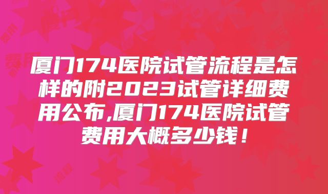 厦门174医院试管流程是怎样的附2023试管详细费用公布,厦门174医院试管费用大概多少钱!