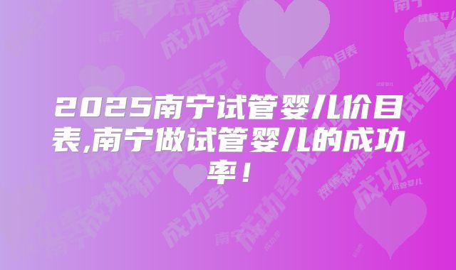 2025南宁试管婴儿价目表,南宁做试管婴儿的成功率！