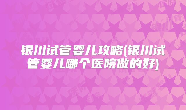 银川试管婴儿攻略(银川试管婴儿哪个医院做的好)