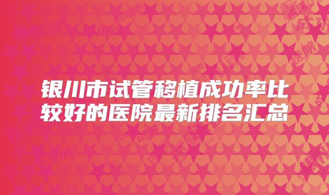 银川市试管移植成功率比较好的医院最新排名汇总