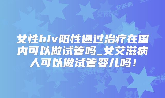 女性hiv阳性通过治疗在国内可以做试管吗_女艾滋病人可以做试管婴儿吗！