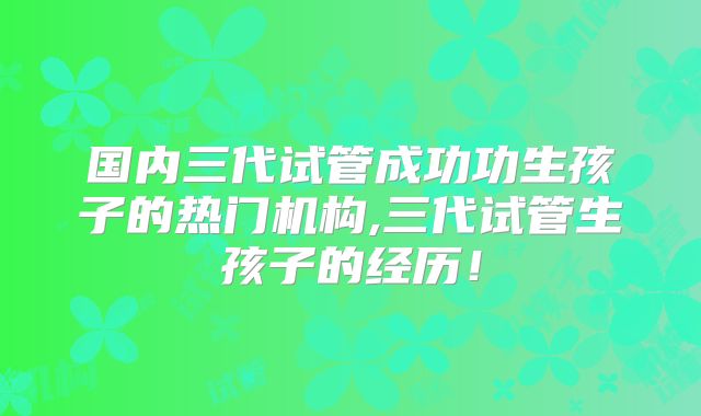 国内三代试管成功功生孩子的热门机构,三代试管生孩子的经历！