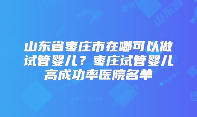 山东省枣庄市在哪可以做试管婴儿？枣庄试管婴儿高成功率医院名单