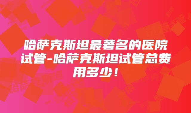 哈萨克斯坦最著名的医院试管-哈萨克斯坦试管总费用多少！