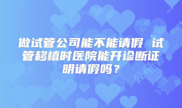 做试管公司能不能请假 试管移植时医院能开诊断证明请假吗?