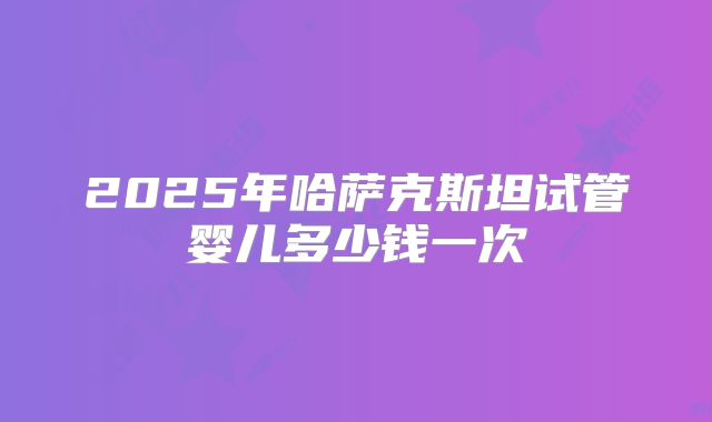 2025年哈萨克斯坦试管婴儿多少钱一次