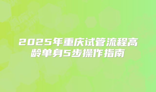 2025年重庆试管流程高龄单身5步操作指南