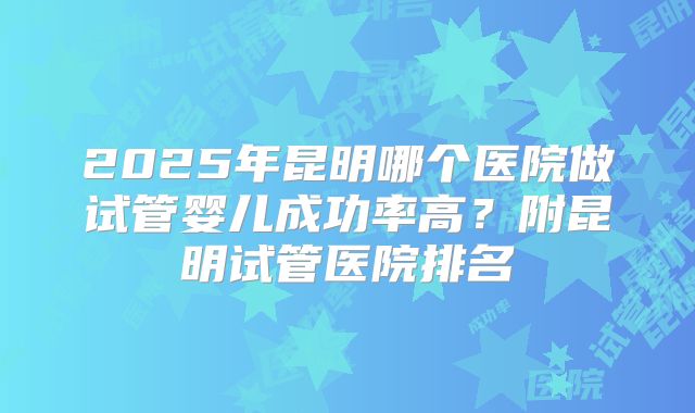 2025年昆明哪个医院做试管婴儿成功率高？附昆明试管医院排名