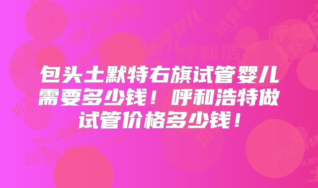 包头土默特右旗试管婴儿需要多少钱！呼和浩特做试管价格多少钱！