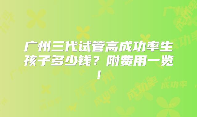 广州三代试管高成功率生孩子多少钱?附费用一览!