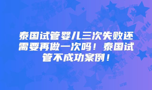 泰国试管婴儿三次失败还需要再做一次吗！泰国试管不成功案例！
