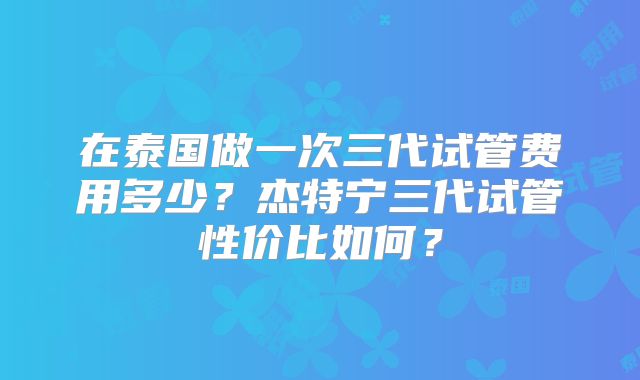 在泰国做一次三代试管费用多少？杰特宁三代试管性价比如何？