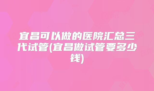 宜昌可以做的医院汇总三代试管(宜昌做试管要多少钱)