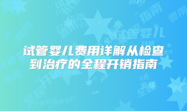 试管婴儿费用详解从检查到治疗的全程开销指南