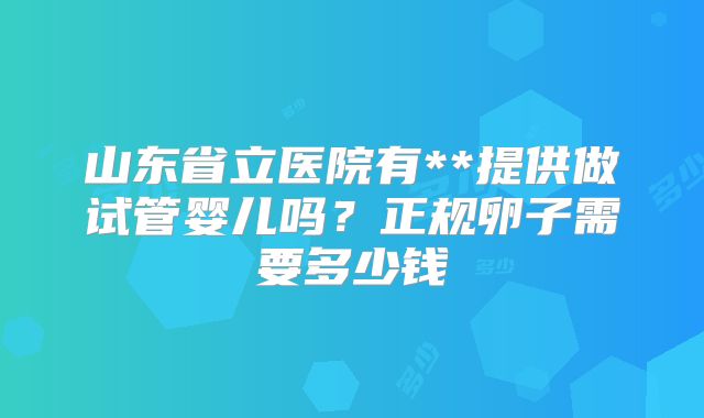山东省立医院有**提供做试管婴儿吗?正规卵子需要多少钱