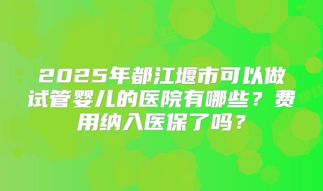 2025年都江堰市可以做试管婴儿的医院有哪些？费用纳入医保了吗？
