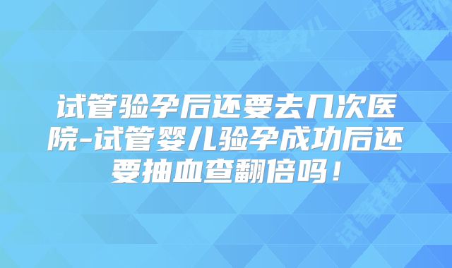 试管验孕后还要去几次医院-试管婴儿验孕成功后还要抽血查翻倍吗！