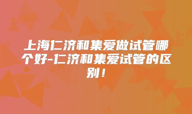 上海仁济和集爱做试管哪个好-仁济和集爱试管的区别！