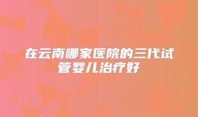 在云南哪家医院的三代试管婴儿治疗好