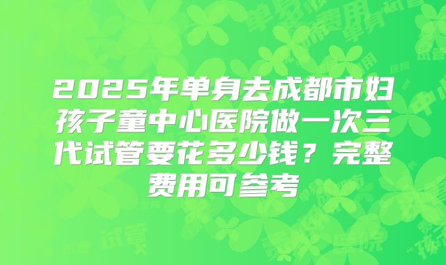 2025年单身去成都市妇孩子童中心医院做一次三代试管要花多少钱？完整费用可参考