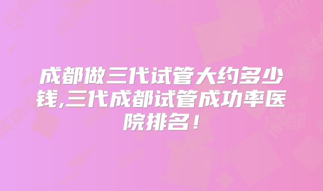 成都做三代试管大约多少钱,三代成都试管成功率医院排名！