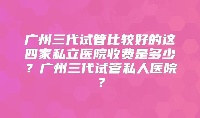 广州三代试管比较好的这四家私立医院收费是多少?广州三代试管私人医院?