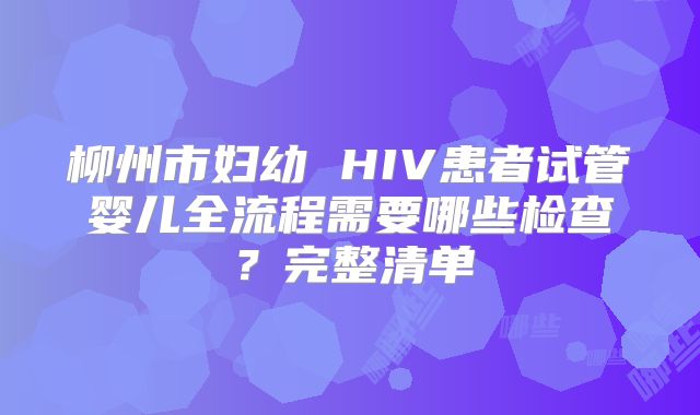 柳州市妇幼 HIV患者试管婴儿全流程需要哪些检查？完整清单