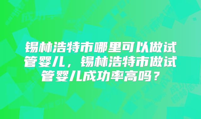 锡林浩特市哪里可以做试管婴儿，锡林浩特市做试管婴儿成功率高吗？