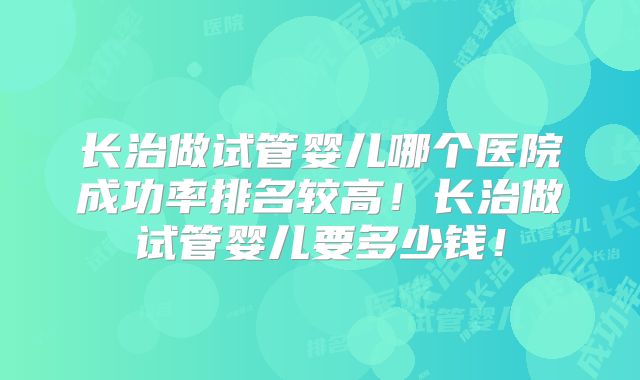 长治做试管婴儿哪个医院成功率排名较高！长治做试管婴儿要多少钱！