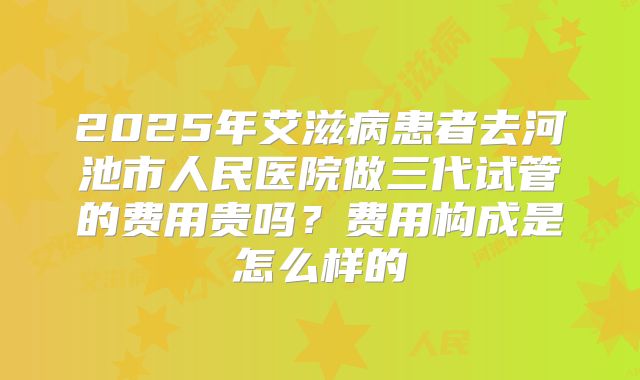 2025年艾滋病患者去河池市人民医院做三代试管的费用贵吗？费用构成是怎么样的