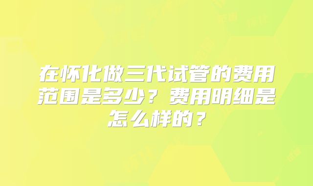 在怀化做三代试管的费用范围是多少？费用明细是怎么样的？