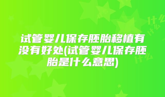 试管婴儿保存胚胎移植有没有好处(试管婴儿保存胚胎是什么意思)