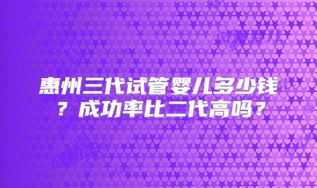 惠州三代试管婴儿多少钱？成功率比二代高吗？