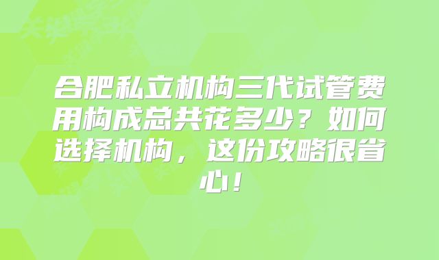 合肥私立机构三代试管费用构成总共花多少?如何选择机构,这份攻略很省心!