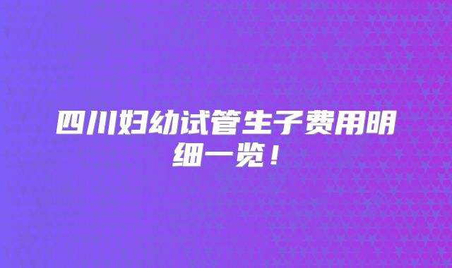 四川妇幼试管生子费用明细一览!