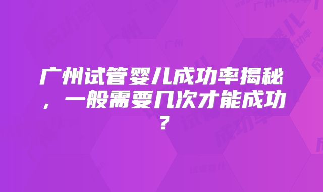 广州试管婴儿成功率揭秘，一般需要几次才能成功？