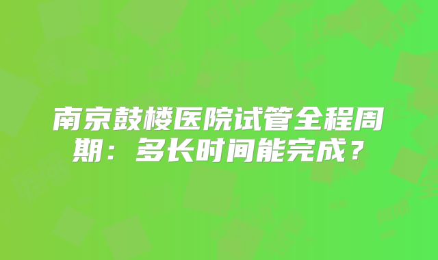 南京鼓楼医院试管全程周期：多长时间能完成？