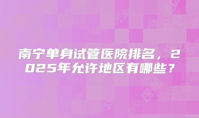南宁单身试管医院排名，2025年允许地区有哪些？