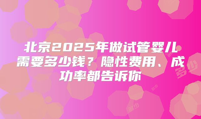 北京2025年做试管婴儿需要多少钱？隐性费用、成功率都告诉你