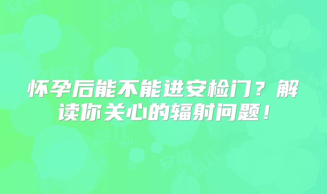 怀孕后能不能进安检门？解读你关心的辐射问题！