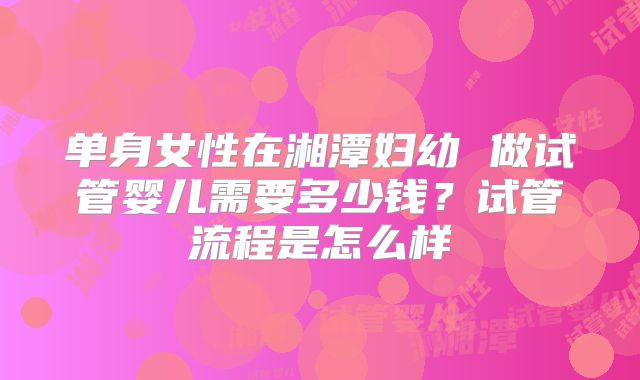 单身女性在湘潭妇幼 做试管婴儿需要多少钱？试管流程是怎么样