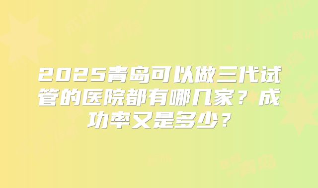 2025青岛可以做三代试管的医院都有哪几家？成功率又是多少？