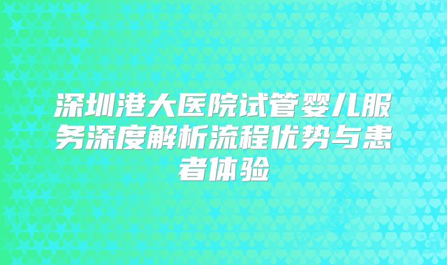 深圳港大医院试管婴儿服务深度解析流程优势与患者体验