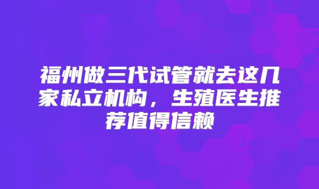 福州做三代试管就去这几家私立机构，生殖医生推荐值得信赖