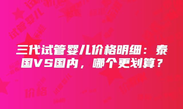 三代试管婴儿价格明细:泰国VS国内,哪个更划算?