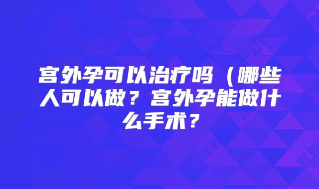 宫外孕可以治疗吗（哪些人可以做？宫外孕能做什么手术？