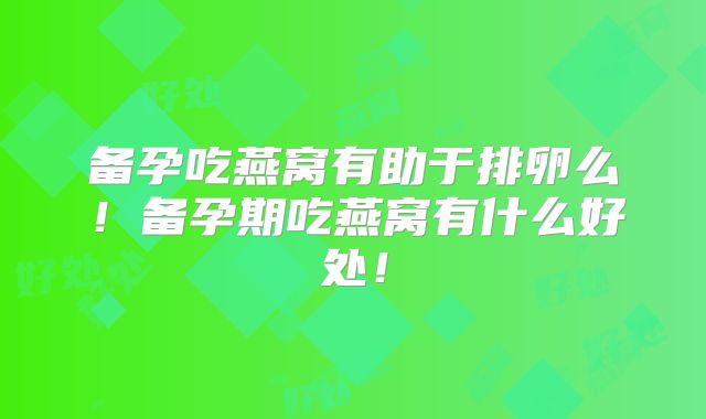 备孕吃燕窝有助于排卵么！备孕期吃燕窝有什么好处！